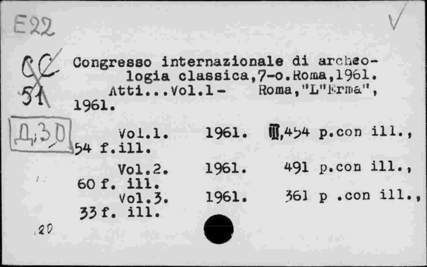 ﻿гад
Л Ç' Congre880 internazionale di archeo-logia classica,7-o.Roma,1961. Cj	Atti... Vol. 1 - Roma,"L"Erma",
1961.
Д/УО vol.l.
£2__r_Д54 f.iii.
Vol.2.
60 f. ill.
Vol.5.
55 f. ill.
,25
1961.	©,454	p.con ill.,
1961.	491	p.con ill.,
1961.	361	p .con ill.,